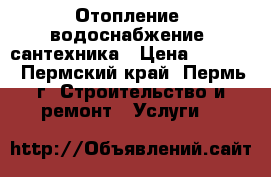 Отопление, водоснабжение, сантехника › Цена ­ 2 000 - Пермский край, Пермь г. Строительство и ремонт » Услуги   